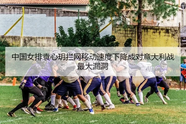 中国女排袁心玥拦网移动速度下降成对意大利战最大漏洞